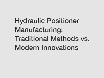 Hydraulic Positioner Manufacturing: Traditional Methods vs. Modern Innovations