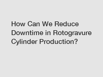 How Can We Reduce Downtime in Rotogravure Cylinder Production?