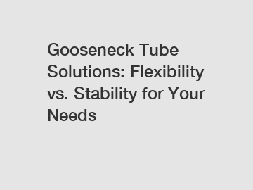 Gooseneck Tube Solutions: Flexibility vs. Stability for Your Needs