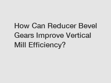 How Can Reducer Bevel Gears Improve Vertical Mill Efficiency?