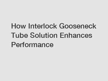 How Interlock Gooseneck Tube Solution Enhances Performance