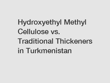 Hydroxyethyl Methyl Cellulose vs. Traditional Thickeners in Turkmenistan