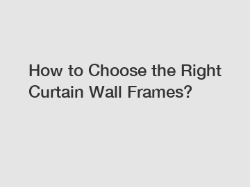 How to Choose the Right Curtain Wall Frames?