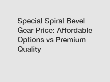 Special Spiral Bevel Gear Price: Affordable Options vs Premium Quality