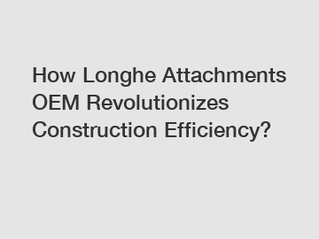 How Longhe Attachments OEM Revolutionizes Construction Efficiency?