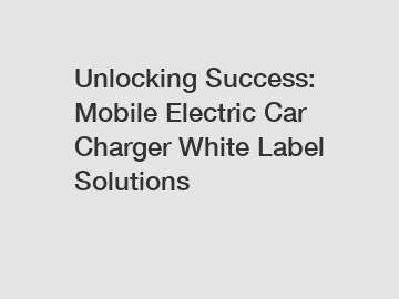 Unlocking Success: Mobile Electric Car Charger White Label Solutions