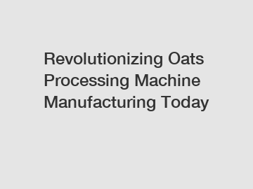 Revolutionizing Oats Processing Machine Manufacturing Today
