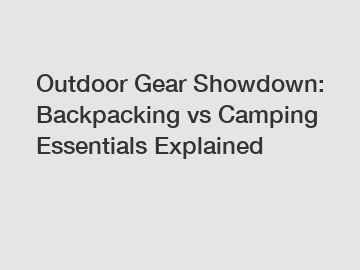 Outdoor Gear Showdown: Backpacking vs Camping Essentials Explained
