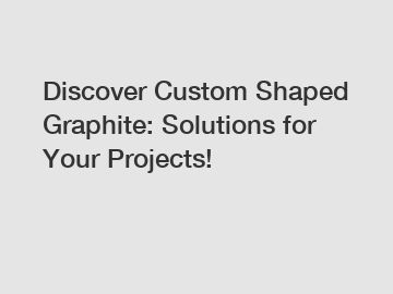 Discover Custom Shaped Graphite: Solutions for Your Projects!