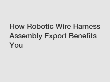 How Robotic Wire Harness Assembly Export Benefits You