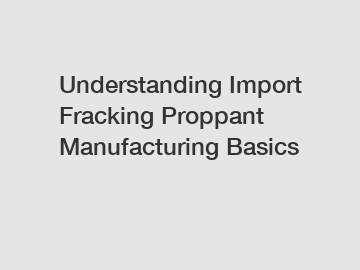 Understanding Import Fracking Proppant Manufacturing Basics