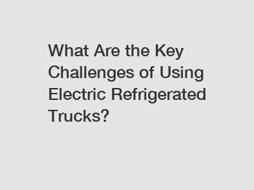 What Are the Key Challenges of Using Electric Refrigerated Trucks?