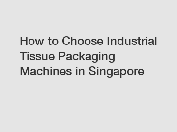 How to Choose Industrial Tissue Packaging Machines in Singapore