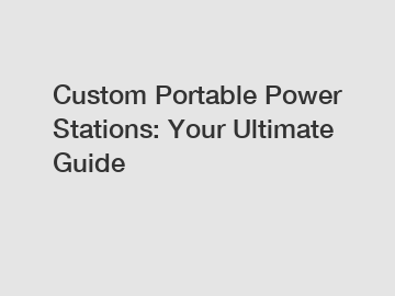 Custom Portable Power Stations: Your Ultimate Guide
