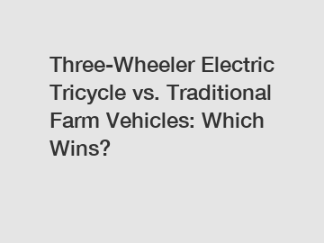 Three-Wheeler Electric Tricycle vs. Traditional Farm Vehicles: Which Wins?