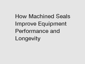 How Machined Seals Improve Equipment Performance and Longevity