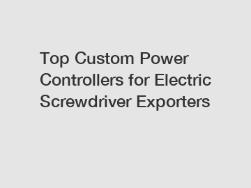 Top Custom Power Controllers for Electric Screwdriver Exporters