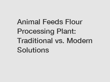 Animal Feeds Flour Processing Plant: Traditional vs. Modern Solutions