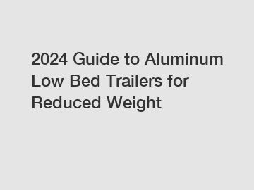 2024 Guide to Aluminum Low Bed Trailers for Reduced Weight