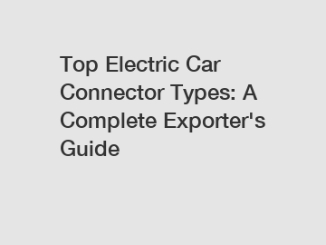 Top Electric Car Connector Types: A Complete Exporter's Guide