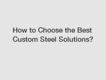 How to Choose the Best Custom Steel Solutions?