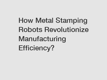 How Metal Stamping Robots Revolutionize Manufacturing Efficiency?