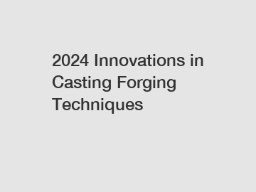 2024 Innovations in Casting Forging Techniques