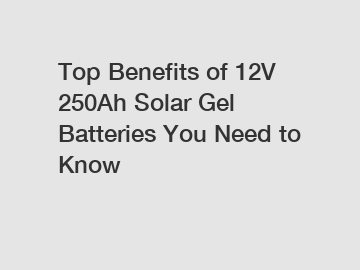 Top Benefits of 12V 250Ah Solar Gel Batteries You Need to Know