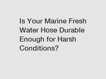 Is Your Marine Fresh Water Hose Durable Enough for Harsh Conditions?