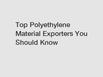 Top Polyethylene Material Exporters You Should Know