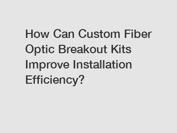 How Can Custom Fiber Optic Breakout Kits Improve Installation Efficiency?