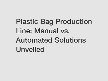 Plastic Bag Production Line: Manual vs. Automated Solutions Unveiled