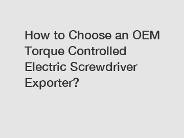 How to Choose an OEM Torque Controlled Electric Screwdriver Exporter?