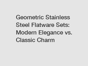 Geometric Stainless Steel Flatware Sets: Modern Elegance vs. Classic Charm