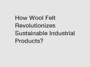 How Wool Felt Revolutionizes Sustainable Industrial Products?