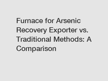 Furnace for Arsenic Recovery Exporter vs. Traditional Methods: A Comparison