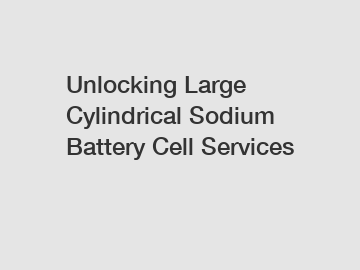 Unlocking Large Cylindrical Sodium Battery Cell Services