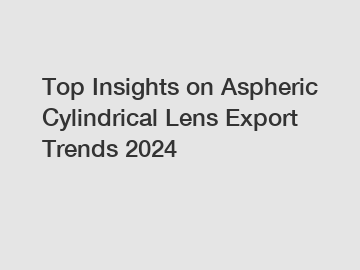 Top Insights on Aspheric Cylindrical Lens Export Trends 2024