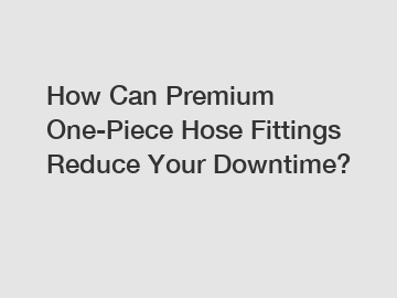 How Can Premium One-Piece Hose Fittings Reduce Your Downtime?