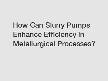 How Can Slurry Pumps Enhance Efficiency in Metallurgical Processes?