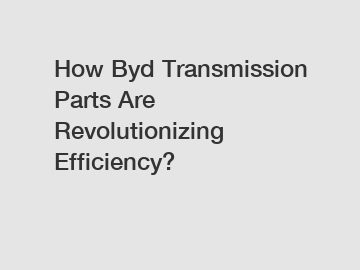 How Byd Transmission Parts Are Revolutionizing Efficiency?