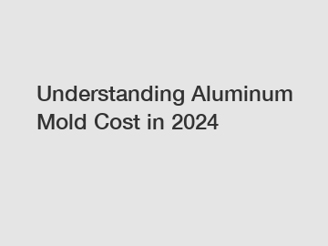 Understanding Aluminum Mold Cost in 2024 Understanding Aluminum Mold Cost in 2024