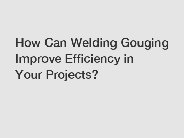 How Can Welding Gouging Improve Efficiency in Your Projects?
