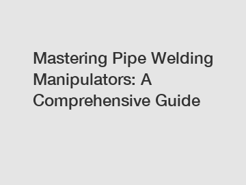 Mastering Pipe Welding Manipulators: A Comprehensive Guide