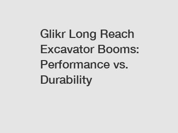 Glikr Long Reach Excavator Booms: Performance vs. Durability