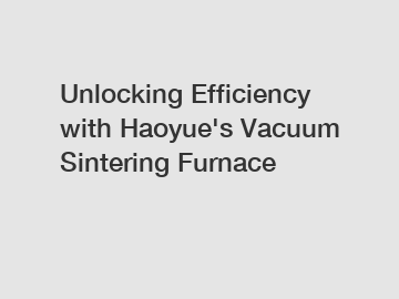 Unlocking Efficiency with Haoyue's Vacuum Sintering Furnace