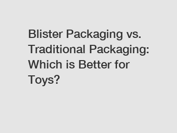 Blister Packaging vs. Traditional Packaging: Which is Better for Toys?