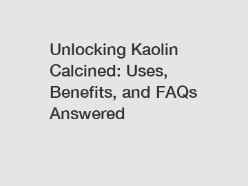 Unlocking Kaolin Calcined: Uses, Benefits, and FAQs Answered