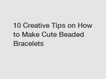 10 Creative Tips on How to Make Cute Beaded Bracelets