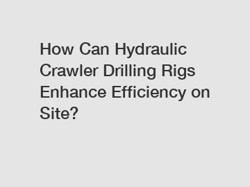 How Can Hydraulic Crawler Drilling Rigs Enhance Efficiency on Site?